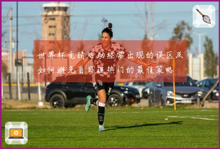 世界杯竞猜活动经常出现的误区及如何避免盲目追热门的最佳策略